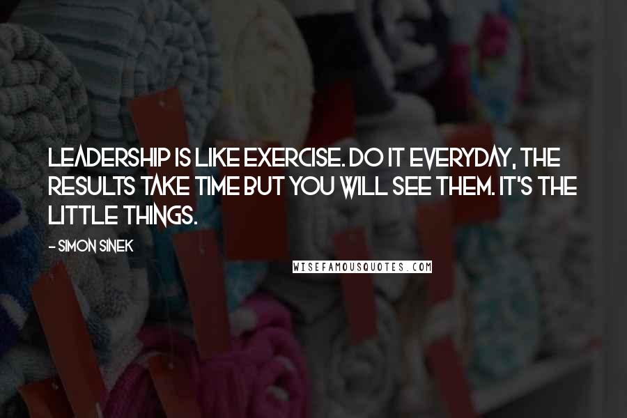 Simon Sinek Quotes: Leadership is like exercise. Do it everyday, the results take time but you will see them. It's the little things.