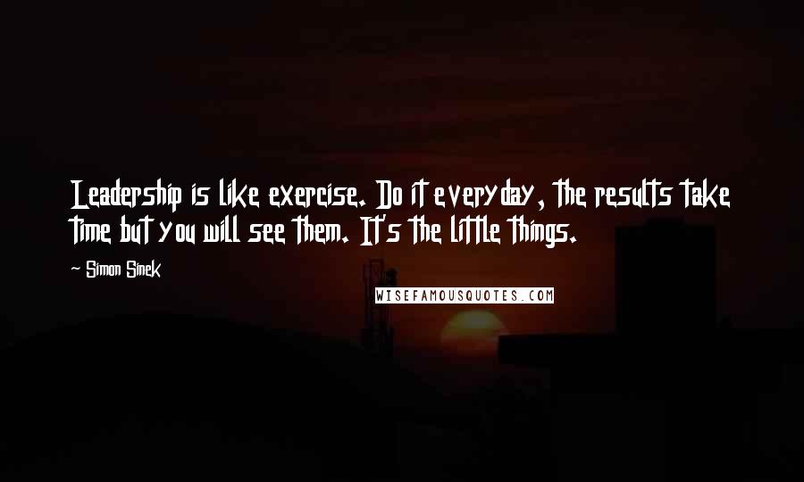 Simon Sinek Quotes: Leadership is like exercise. Do it everyday, the results take time but you will see them. It's the little things.