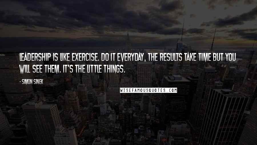 Simon Sinek Quotes: Leadership is like exercise. Do it everyday, the results take time but you will see them. It's the little things.