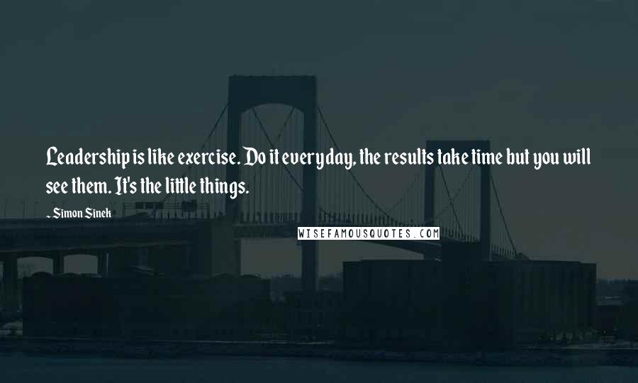 Simon Sinek Quotes: Leadership is like exercise. Do it everyday, the results take time but you will see them. It's the little things.