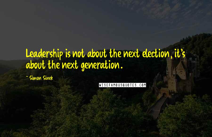 Simon Sinek Quotes: Leadership is not about the next election, it's about the next generation.