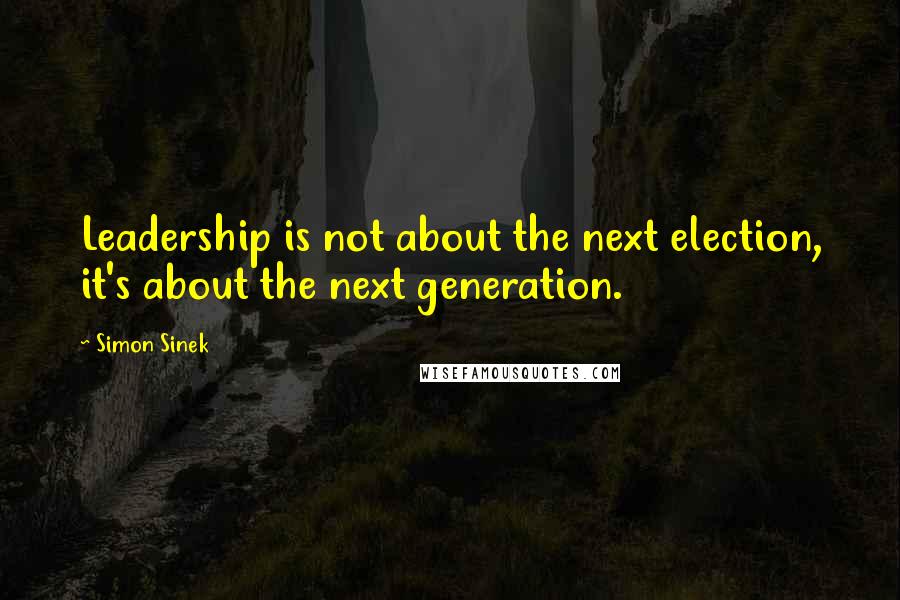 Simon Sinek Quotes: Leadership is not about the next election, it's about the next generation.