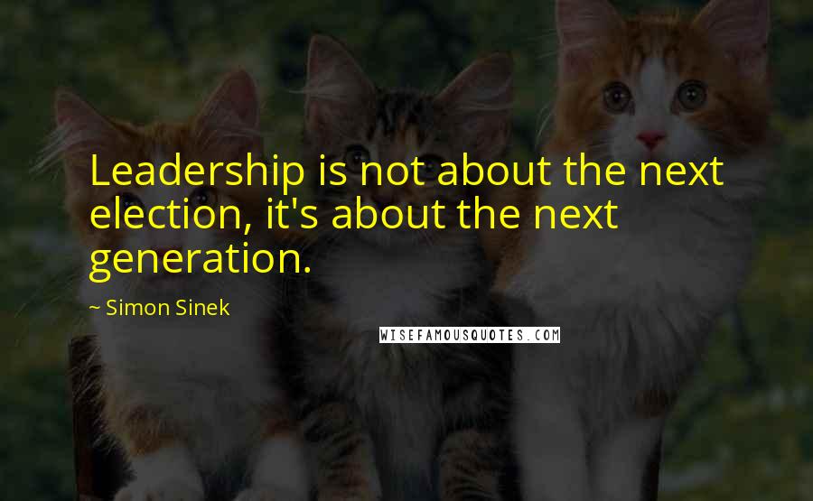 Simon Sinek Quotes: Leadership is not about the next election, it's about the next generation.