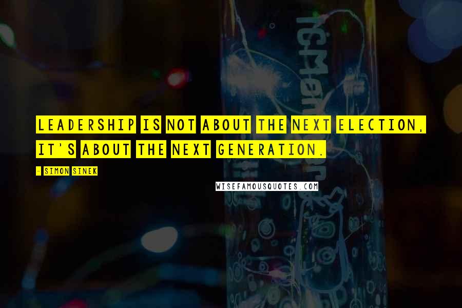 Simon Sinek Quotes: Leadership is not about the next election, it's about the next generation.