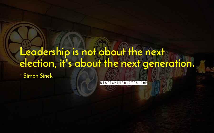 Simon Sinek Quotes: Leadership is not about the next election, it's about the next generation.