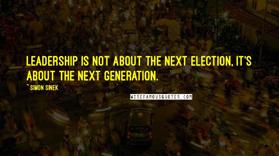 Simon Sinek Quotes: Leadership is not about the next election, it's about the next generation.