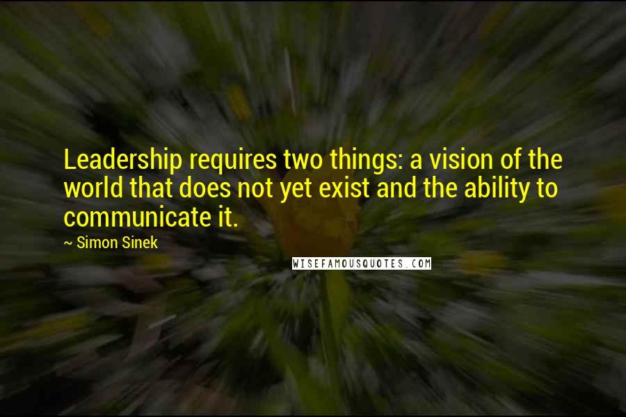 Simon Sinek Quotes: Leadership requires two things: a vision of the world that does not yet exist and the ability to communicate it.