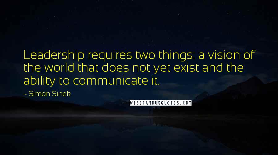 Simon Sinek Quotes: Leadership requires two things: a vision of the world that does not yet exist and the ability to communicate it.