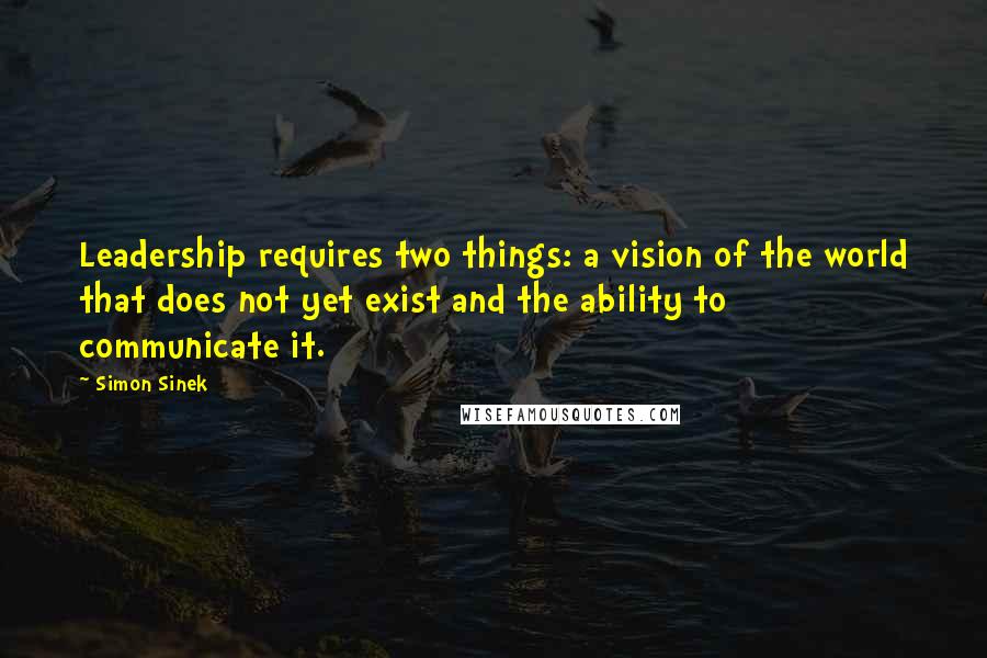 Simon Sinek Quotes: Leadership requires two things: a vision of the world that does not yet exist and the ability to communicate it.