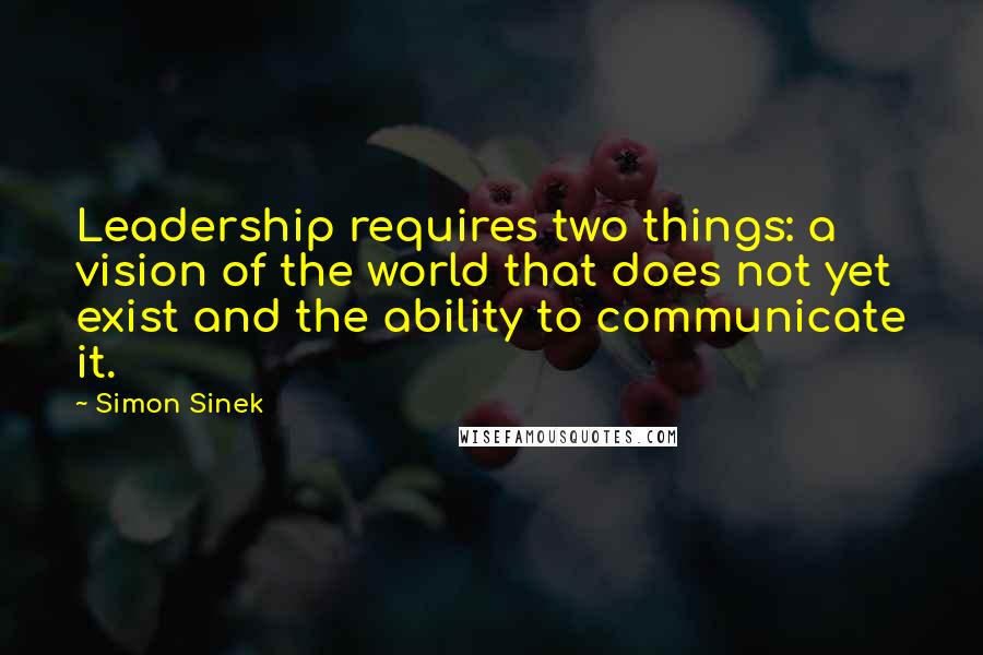 Simon Sinek Quotes: Leadership requires two things: a vision of the world that does not yet exist and the ability to communicate it.