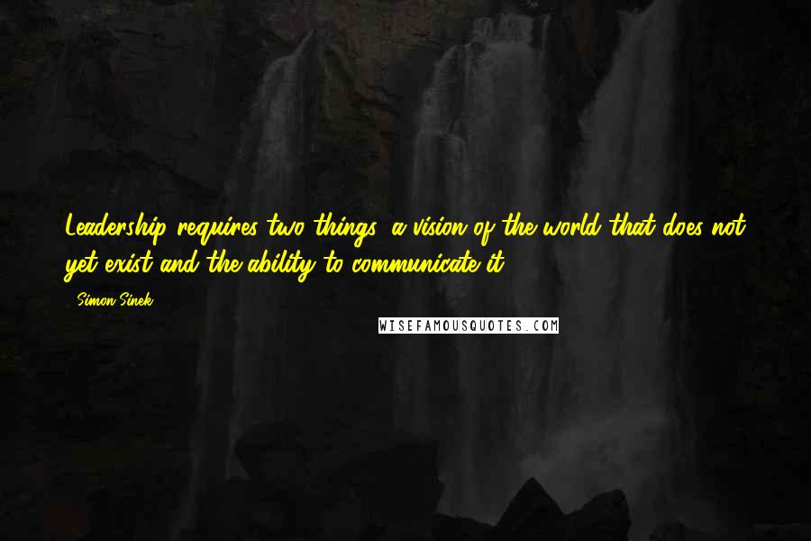 Simon Sinek Quotes: Leadership requires two things: a vision of the world that does not yet exist and the ability to communicate it.