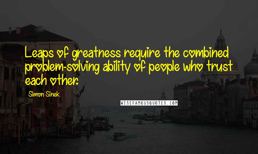 Simon Sinek Quotes: Leaps of greatness require the combined problem-solving ability of people who trust each other.