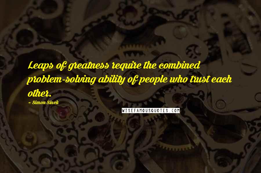 Simon Sinek Quotes: Leaps of greatness require the combined problem-solving ability of people who trust each other.