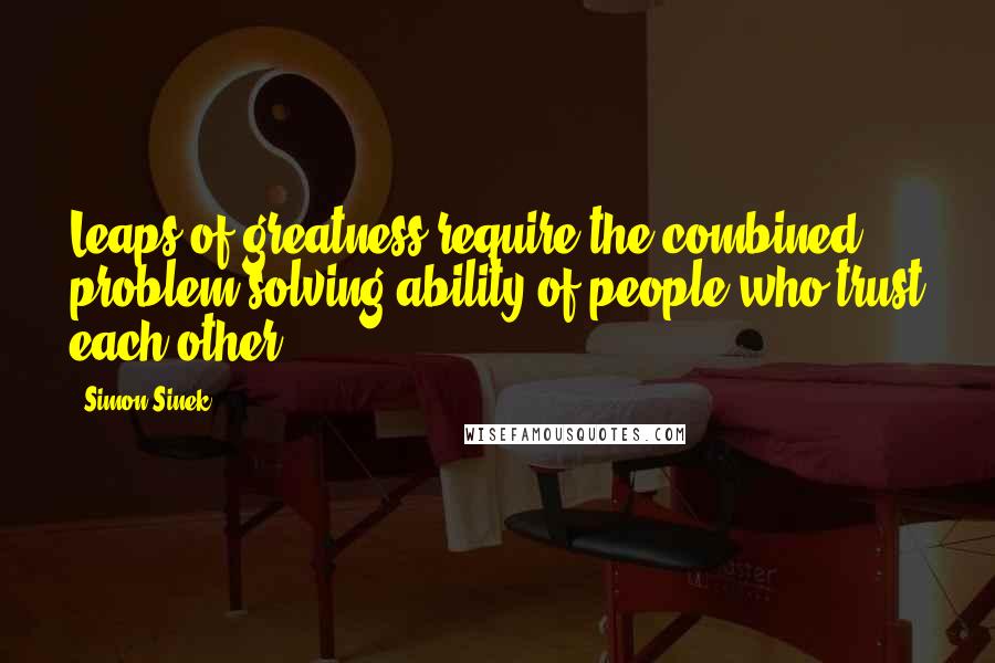 Simon Sinek Quotes: Leaps of greatness require the combined problem-solving ability of people who trust each other.