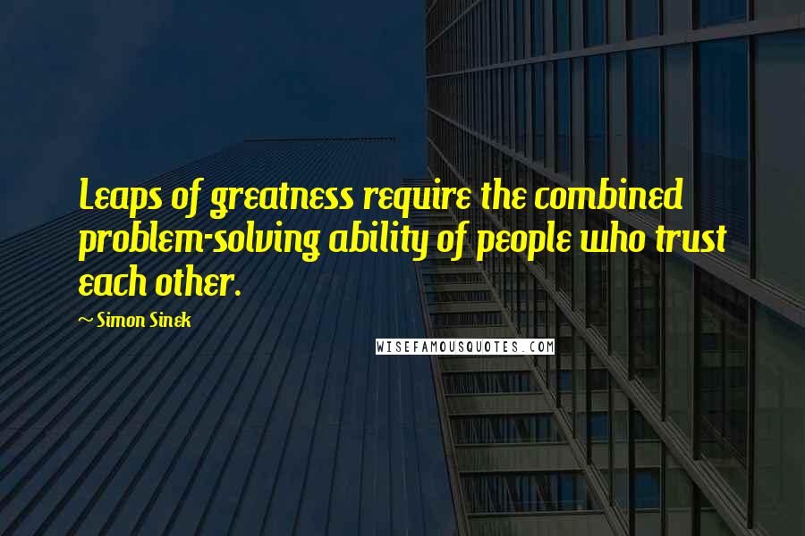 Simon Sinek Quotes: Leaps of greatness require the combined problem-solving ability of people who trust each other.