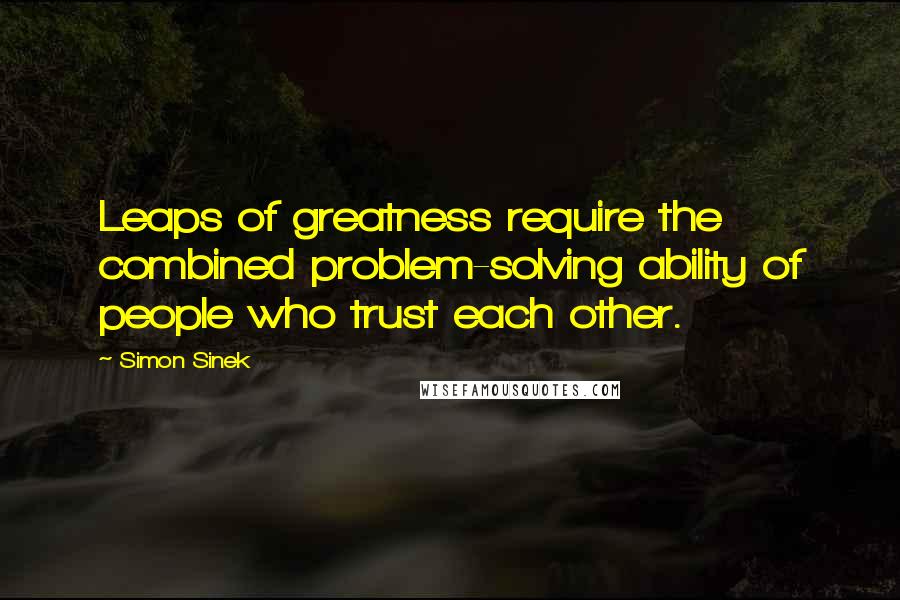 Simon Sinek Quotes: Leaps of greatness require the combined problem-solving ability of people who trust each other.