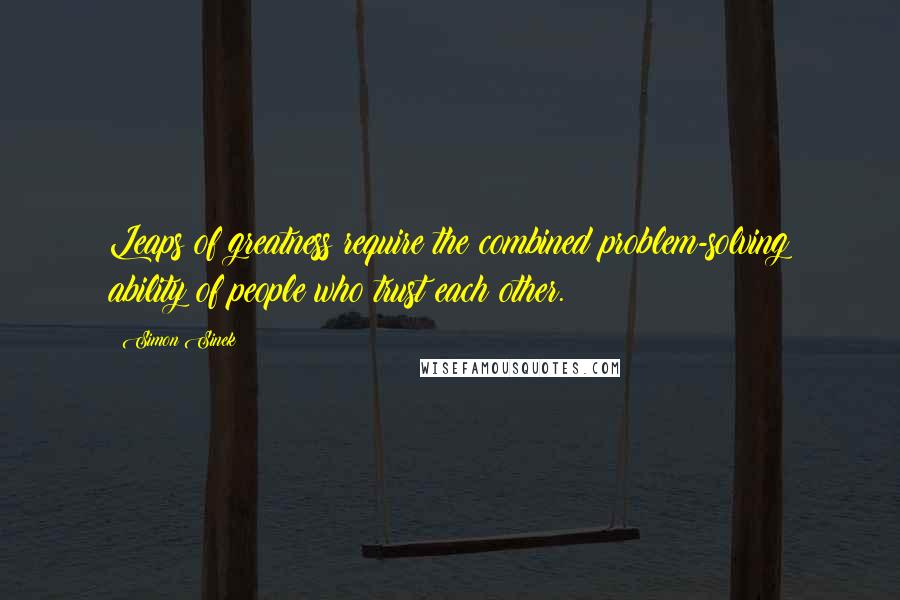 Simon Sinek Quotes: Leaps of greatness require the combined problem-solving ability of people who trust each other.