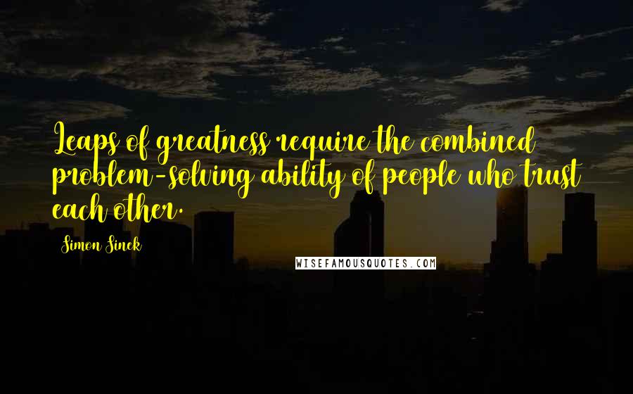 Simon Sinek Quotes: Leaps of greatness require the combined problem-solving ability of people who trust each other.