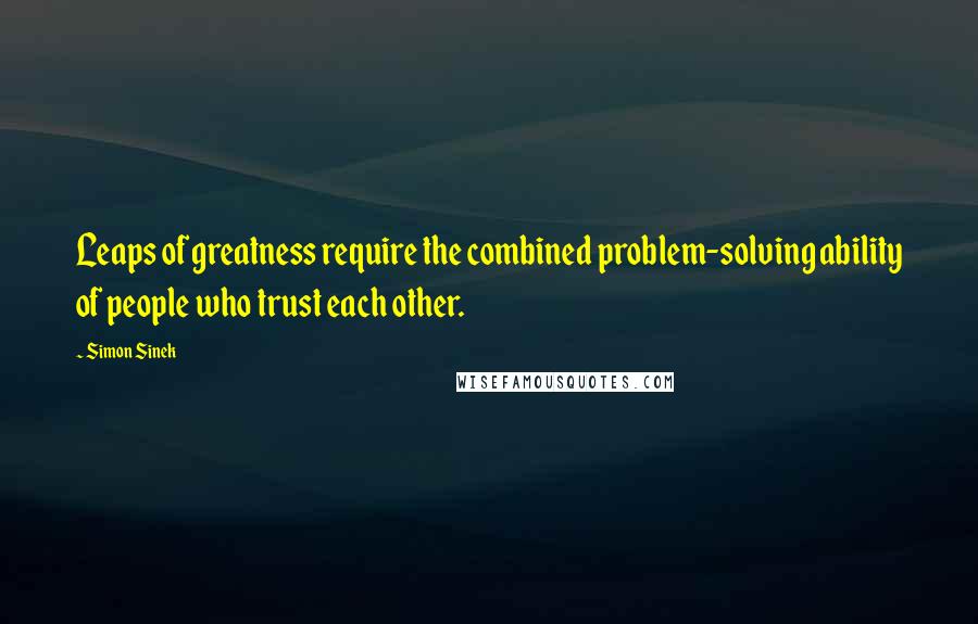 Simon Sinek Quotes: Leaps of greatness require the combined problem-solving ability of people who trust each other.