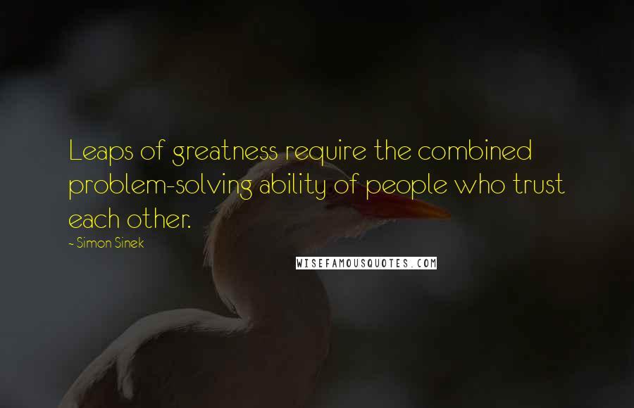 Simon Sinek Quotes: Leaps of greatness require the combined problem-solving ability of people who trust each other.