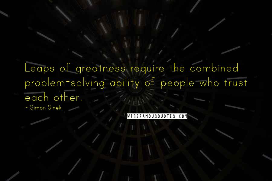 Simon Sinek Quotes: Leaps of greatness require the combined problem-solving ability of people who trust each other.