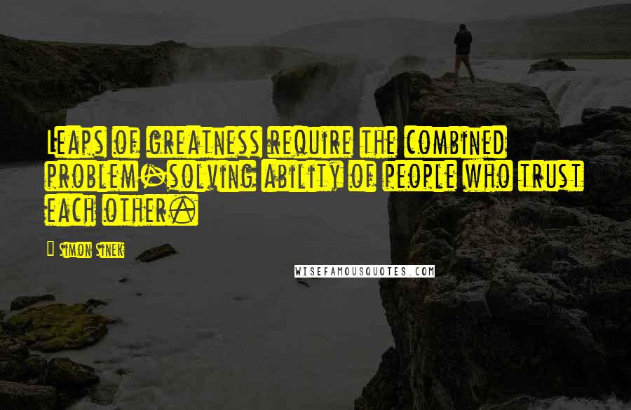 Simon Sinek Quotes: Leaps of greatness require the combined problem-solving ability of people who trust each other.