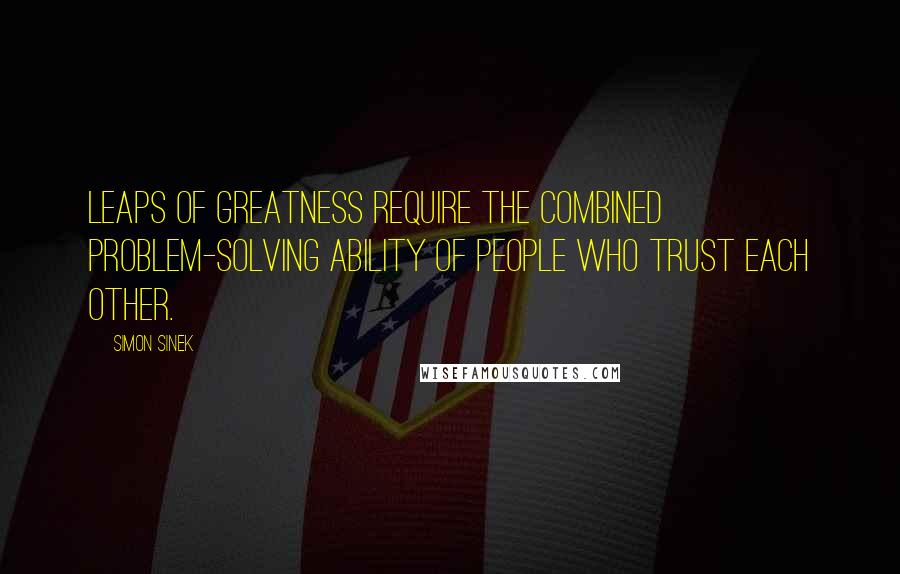 Simon Sinek Quotes: Leaps of greatness require the combined problem-solving ability of people who trust each other.