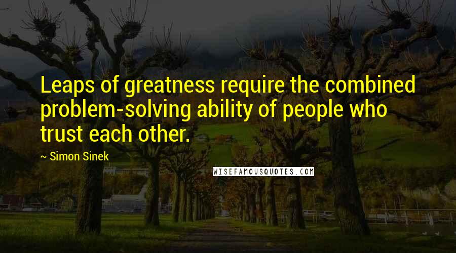 Simon Sinek Quotes: Leaps of greatness require the combined problem-solving ability of people who trust each other.