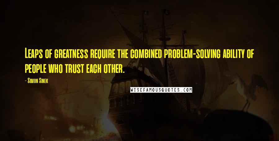 Simon Sinek Quotes: Leaps of greatness require the combined problem-solving ability of people who trust each other.