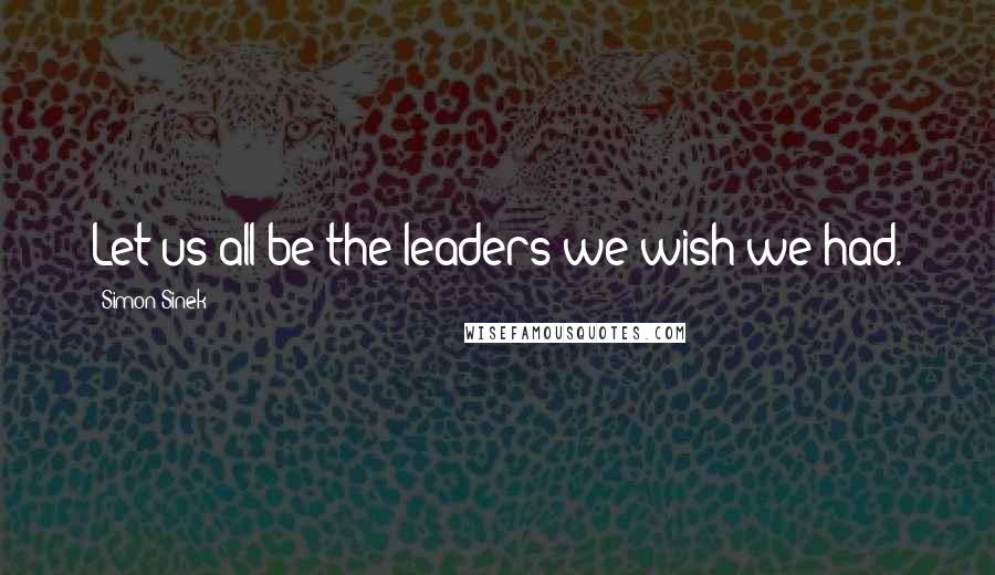 Simon Sinek Quotes: Let us all be the leaders we wish we had.