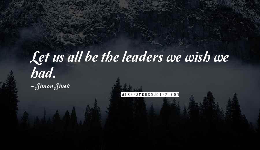 Simon Sinek Quotes: Let us all be the leaders we wish we had.
