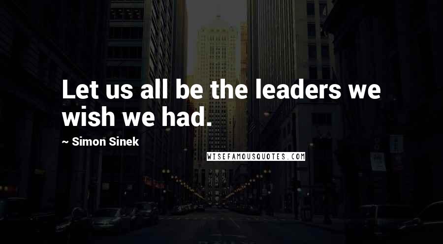 Simon Sinek Quotes: Let us all be the leaders we wish we had.
