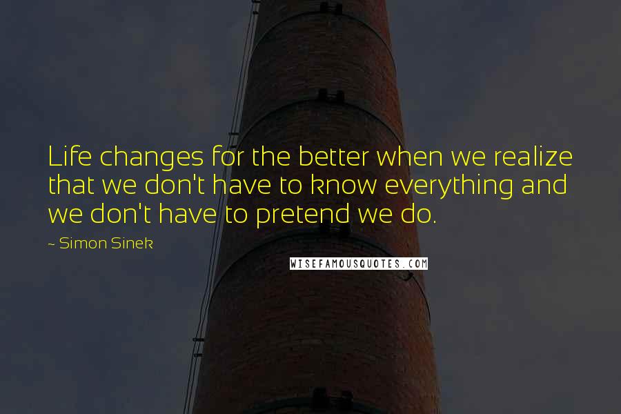 Simon Sinek Quotes: Life changes for the better when we realize that we don't have to know everything and we don't have to pretend we do.