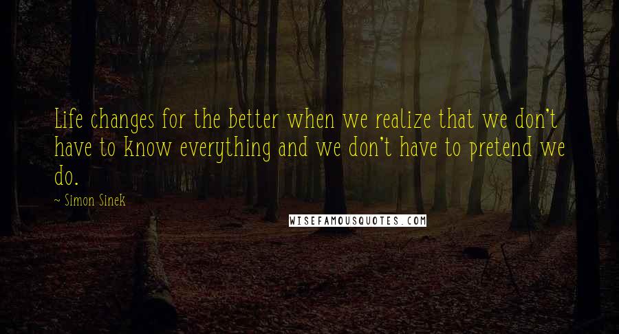 Simon Sinek Quotes: Life changes for the better when we realize that we don't have to know everything and we don't have to pretend we do.