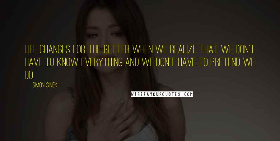 Simon Sinek Quotes: Life changes for the better when we realize that we don't have to know everything and we don't have to pretend we do.
