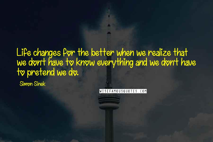 Simon Sinek Quotes: Life changes for the better when we realize that we don't have to know everything and we don't have to pretend we do.