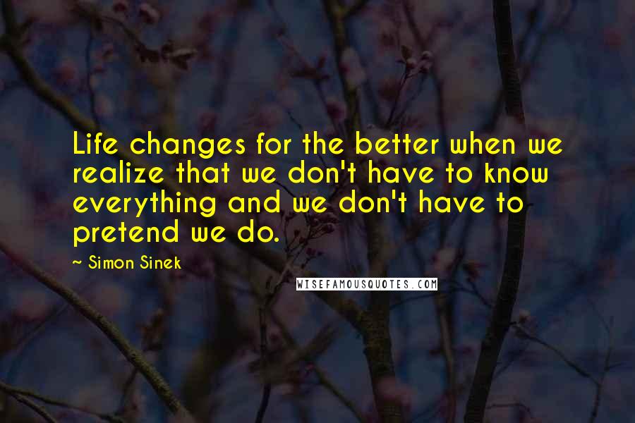 Simon Sinek Quotes: Life changes for the better when we realize that we don't have to know everything and we don't have to pretend we do.