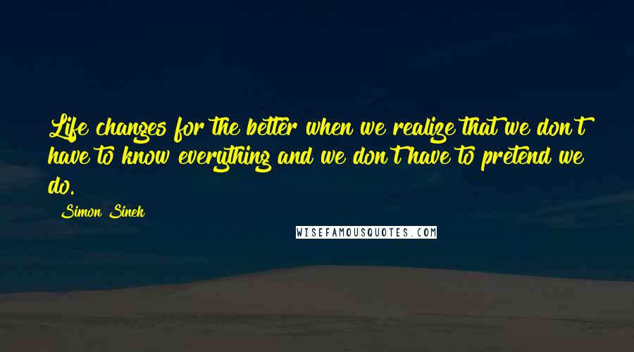 Simon Sinek Quotes: Life changes for the better when we realize that we don't have to know everything and we don't have to pretend we do.