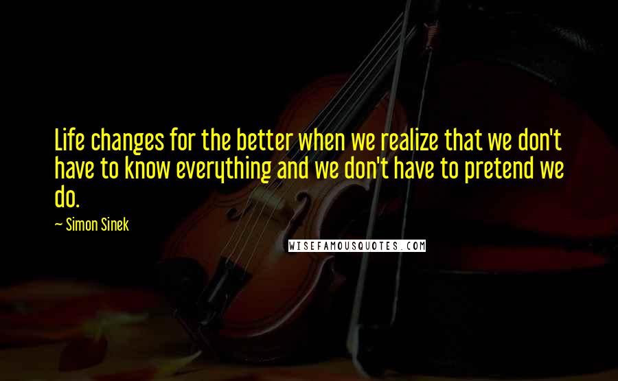 Simon Sinek Quotes: Life changes for the better when we realize that we don't have to know everything and we don't have to pretend we do.