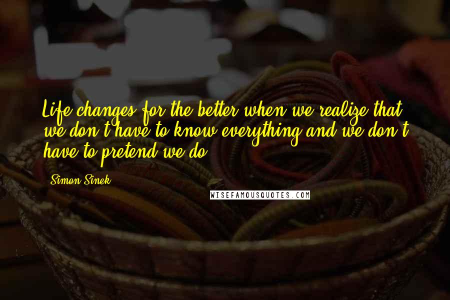 Simon Sinek Quotes: Life changes for the better when we realize that we don't have to know everything and we don't have to pretend we do.