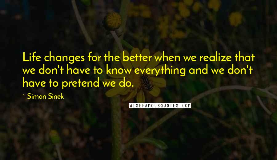 Simon Sinek Quotes: Life changes for the better when we realize that we don't have to know everything and we don't have to pretend we do.