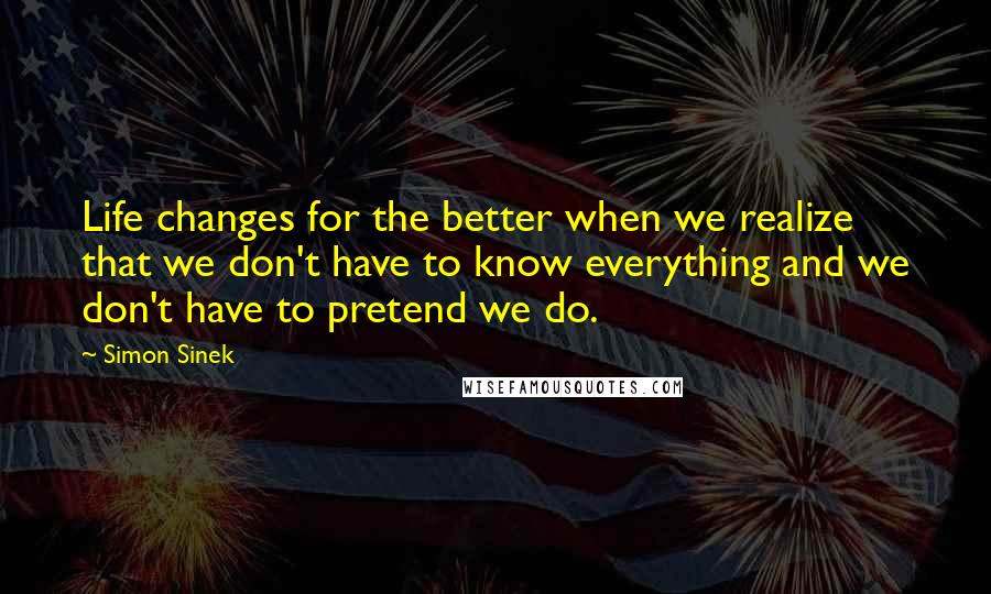 Simon Sinek Quotes: Life changes for the better when we realize that we don't have to know everything and we don't have to pretend we do.