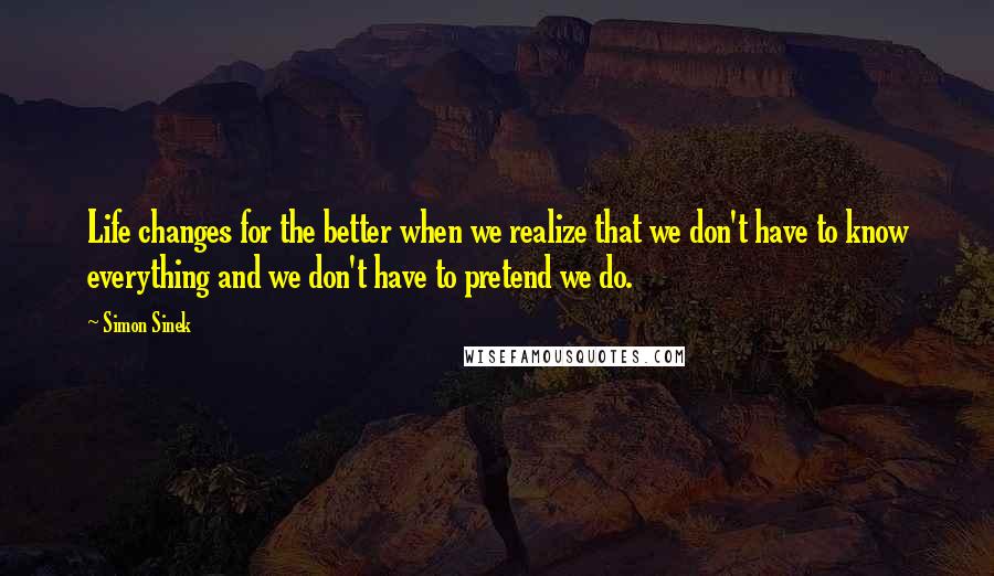 Simon Sinek Quotes: Life changes for the better when we realize that we don't have to know everything and we don't have to pretend we do.