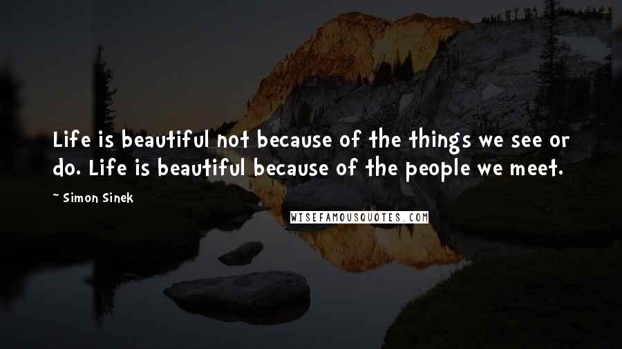 Simon Sinek Quotes: Life is beautiful not because of the things we see or do. Life is beautiful because of the people we meet.