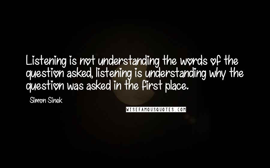 Simon Sinek Quotes: Listening is not understanding the words of the question asked, listening is understanding why the question was asked in the first place.