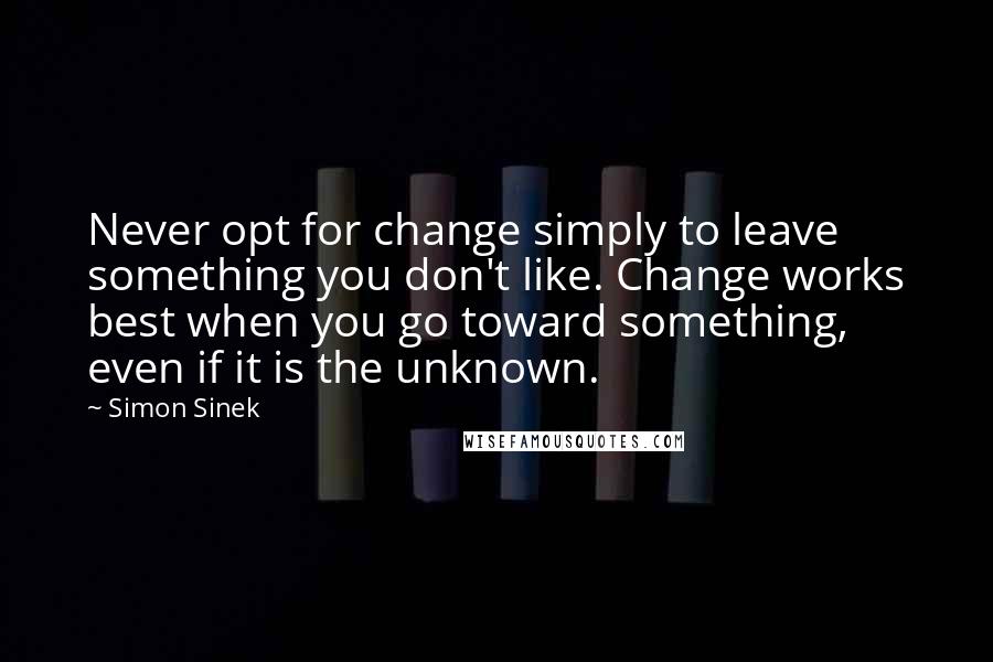 Simon Sinek Quotes: Never opt for change simply to leave something you don't like. Change works best when you go toward something, even if it is the unknown.