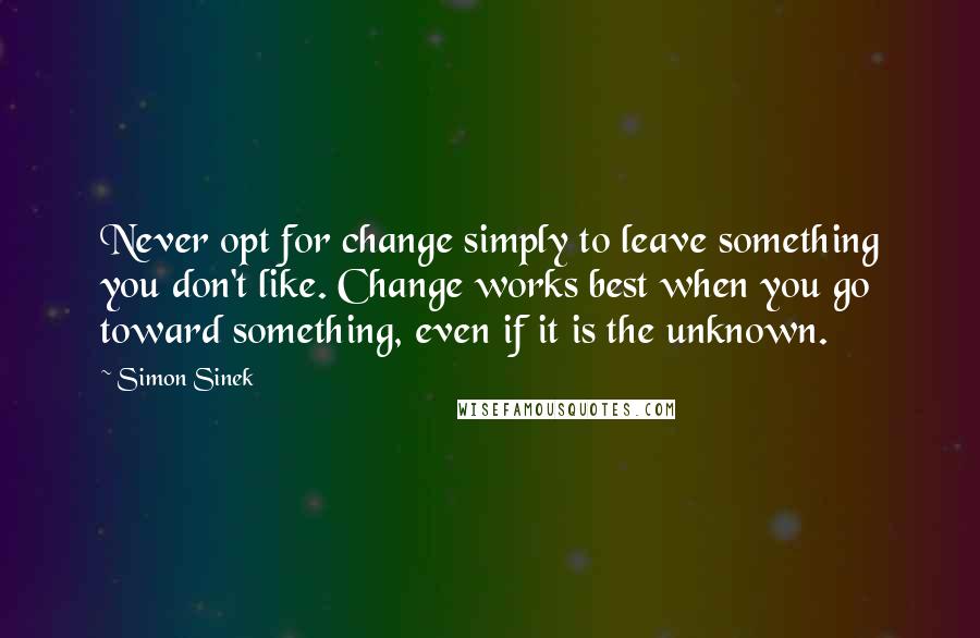 Simon Sinek Quotes: Never opt for change simply to leave something you don't like. Change works best when you go toward something, even if it is the unknown.