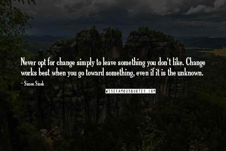 Simon Sinek Quotes: Never opt for change simply to leave something you don't like. Change works best when you go toward something, even if it is the unknown.