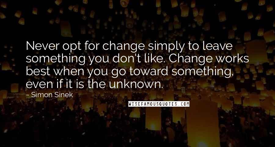 Simon Sinek Quotes: Never opt for change simply to leave something you don't like. Change works best when you go toward something, even if it is the unknown.