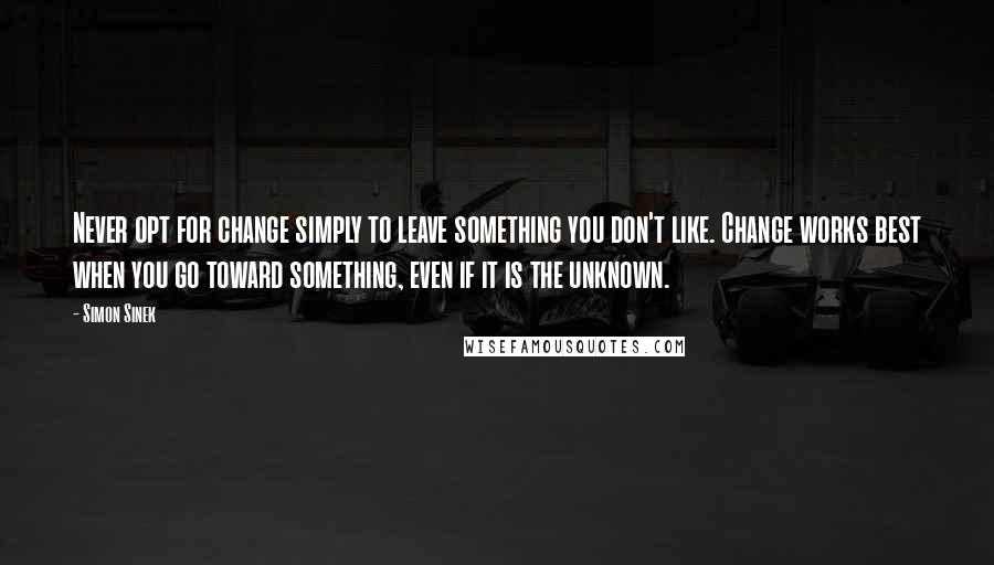 Simon Sinek Quotes: Never opt for change simply to leave something you don't like. Change works best when you go toward something, even if it is the unknown.